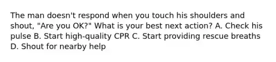 The man doesn't respond when you touch his shoulders and shout, "Are you OK?" What is your best next action? A. Check his pulse B. Start high-quality CPR C. Start providing rescue breaths D. Shout for nearby help