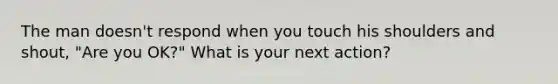 The man doesn't respond when you touch his shoulders and shout, "Are you OK?" What is your next action?