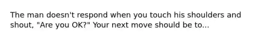 The man doesn't respond when you touch his shoulders and shout, "Are you OK?" Your next move should be to...