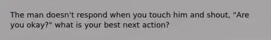 The man doesn't respond when you touch him and shout, "Are you okay?" what is your best next action?