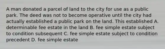 A man donated a parcel of land to the city for use as a public park. The deed was not to become operative until the city had actually established a public park on the land. This established A. determinable fee estate in the land B. fee simple estate subject to condition subsequent C. fee simple estate subject to condition precedent D. fee simple estate