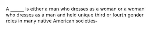 A ______ is either a man who dresses as a woman or a woman who dresses as a man and held unique third or fourth gender roles in many native American societies-