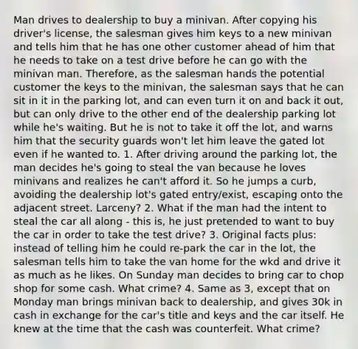 Man drives to dealership to buy a minivan. After copying his driver's license, the salesman gives him keys to a new minivan and tells him that he has one other customer ahead of him that he needs to take on a test drive before he can go with the minivan man. Therefore, as the salesman hands the potential customer the keys to the minivan, the salesman says that he can sit in it in the parking lot, and can even turn it on and back it out, but can only drive to the other end of the dealership parking lot while he's waiting. But he is not to take it off the lot, and warns him that the security guards won't let him leave the gated lot even if he wanted to. 1. After driving around the parking lot, the man decides he's going to steal the van because he loves minivans and realizes he can't afford it. So he jumps a curb, avoiding the dealership lot's gated entry/exist, escaping onto the adjacent street. Larceny? 2. What if the man had the intent to steal the car all along - this is, he just pretended to want to buy the car in order to take the test drive? 3. Original facts plus: instead of telling him he could re-park the car in the lot, the salesman tells him to take the van home for the wkd and drive it as much as he likes. On Sunday man decides to bring car to chop shop for some cash. What crime? 4. Same as 3, except that on Monday man brings minivan back to dealership, and gives 30k in cash in exchange for the car's title and keys and the car itself. He knew at the time that the cash was counterfeit. What crime?