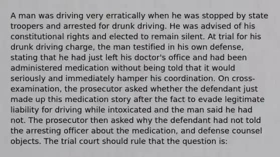 A man was driving very erratically when he was stopped by state troopers and arrested for drunk driving. He was advised of his constitutional rights and elected to remain silent. At trial for his drunk driving charge, the man testified in his own defense, stating that he had just left his doctor's office and had been administered medication without being told that it would seriously and immediately hamper his coordination. On cross-examination, the prosecutor asked whether the defendant just made up this medication story after the fact to evade legitimate liability for driving while intoxicated and the man said he had not. The prosecutor then asked why the defendant had not told the arresting officer about the medication, and defense counsel objects. The trial court should rule that the question is: