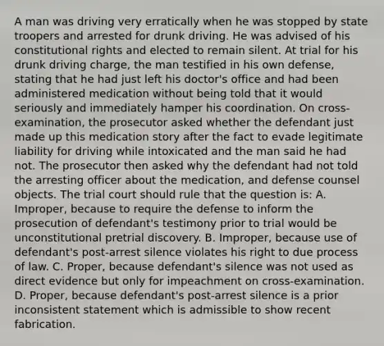 A man was driving very erratically when he was stopped by state troopers and arrested for drunk driving. He was advised of his constitutional rights and elected to remain silent. At trial for his drunk driving charge, the man testified in his own defense, stating that he had just left his doctor's office and had been administered medication without being told that it would seriously and immediately hamper his coordination. On cross-examination, the prosecutor asked whether the defendant just made up this medication story after the fact to evade legitimate liability for driving while intoxicated and the man said he had not. The prosecutor then asked why the defendant had not told the arresting officer about the medication, and defense counsel objects. The trial court should rule that the question is: A. Improper, because to require the defense to inform the prosecution of defendant's testimony prior to trial would be unconstitutional pretrial discovery. B. Improper, because use of defendant's post-arrest silence violates his right to due process of law. C. Proper, because defendant's silence was not used as direct evidence but only for impeachment on cross-examination. D. Proper, because defendant's post-arrest silence is a prior inconsistent statement which is admissible to show recent fabrication.