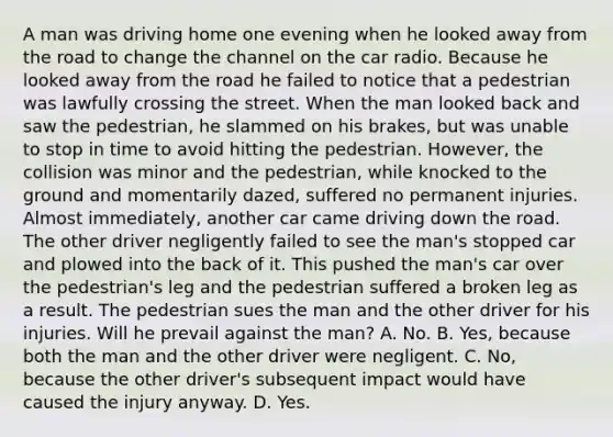 A man was driving home one evening when he looked away from the road to change the channel on the car radio. Because he looked away from the road he failed to notice that a pedestrian was lawfully crossing the street. When the man looked back and saw the pedestrian, he slammed on his brakes, but was unable to stop in time to avoid hitting the pedestrian. However, the collision was minor and the pedestrian, while knocked to the ground and momentarily dazed, suffered no permanent injuries. Almost immediately, another car came driving down the road. The other driver negligently failed to see the man's stopped car and plowed into the back of it. This pushed the man's car over the pedestrian's leg and the pedestrian suffered a broken leg as a result. The pedestrian sues the man and the other driver for his injuries. Will he prevail against the man? A. No. B. Yes, because both the man and the other driver were negligent. C. No, because the other driver's subsequent impact would have caused the injury anyway. D. Yes.