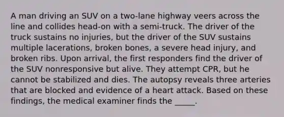 A man driving an SUV on a two-lane highway veers across the line and collides head-on with a semi-truck. The driver of the truck sustains no injuries, but the driver of the SUV sustains multiple lacerations, broken bones, a severe head injury, and broken ribs. Upon arrival, the first responders find the driver of the SUV nonresponsive but alive. They attempt CPR, but he cannot be stabilized and dies. The autopsy reveals three arteries that are blocked and evidence of a heart attack. Based on these findings, the medical examiner finds the _____.