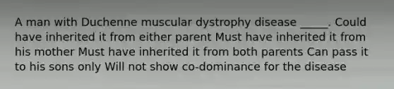 A man with Duchenne muscular dystrophy disease _____. Could have inherited it from either parent Must have inherited it from his mother Must have inherited it from both parents Can pass it to his sons only Will not show co-dominance for the disease