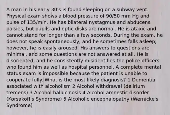 A man in his early 30's is found sleeping on a subway vent. Physical exam shows a blood pressure of 90/50 mm Hg and pulse of 135/min. He has bilateral nystagmus and abducens palsies, but pupils and optic disks are normal. He is ataxic and cannot stand for longer than a few seconds. During the exam, he does not speak spontaneously, and he sometimes falls asleep; however, he is easily aroused. His answers to questions are minimal, and some questions are not answered at all. He is disoriented, and he consistently misidentifies the police officers who found him as well as hospital personnel. A complete mental status exam is impossible because the patient is unable to cooperate fully. What is the most likely diagnosis? 1 Dementia associated with alcoholism 2 Alcohol withdrawal (delirium tremens) 3 Alcohol hallucinosis 4 Alcohol amnestic disorder (Korsakoff's Syndrome) 5 Alcoholic encephalopathy (Wernicke's Syndrome)