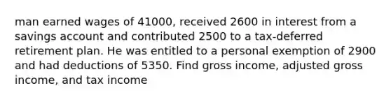 man earned wages of 41000, received 2600 in interest from a savings account and contributed 2500 to a tax-deferred retirement plan. He was entitled to a personal exemption of 2900 and had deductions of 5350. Find gross income, adjusted gross income, and tax income