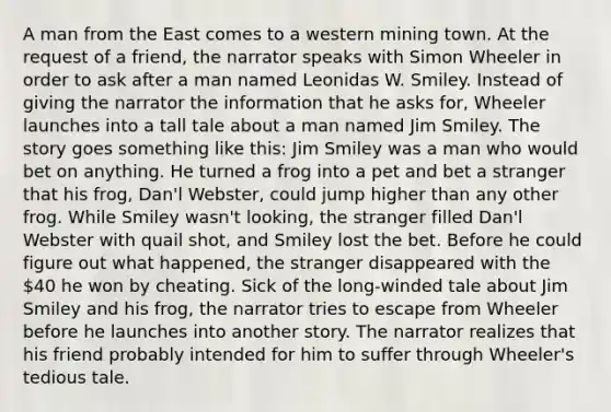 A man from the East comes to a western mining town. At the request of a friend, the narrator speaks with Simon Wheeler in order to ask after a man named Leonidas W. Smiley. Instead of giving the narrator the information that he asks for, Wheeler launches into a tall tale about a man named Jim Smiley. The story goes something like this: Jim Smiley was a man who would bet on anything. He turned a frog into a pet and bet a stranger that his frog, Dan'l Webster, could jump higher than any other frog. While Smiley wasn't looking, the stranger filled Dan'l Webster with quail shot, and Smiley lost the bet. Before he could figure out what happened, the stranger disappeared with the 40 he won by cheating. Sick of the long-winded tale about Jim Smiley and his frog, the narrator tries to escape from Wheeler before he launches into another story. The narrator realizes that his friend probably intended for him to suffer through Wheeler's tedious tale.