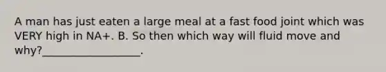 A man has just eaten a large meal at a fast food joint which was VERY high in NA+. B. So then which way will fluid move and why?__________________.