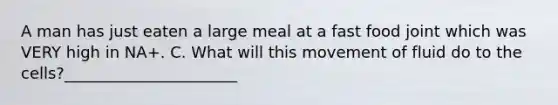 A man has just eaten a large meal at a fast food joint which was VERY high in NA+. C. What will this movement of fluid do to the cells?______________________