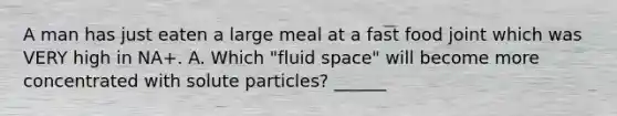 A man has just eaten a large meal at a fast food joint which was VERY high in NA+. A. Which "fluid space" will become more concentrated with solute particles? ______