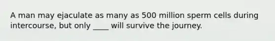 A man may ejaculate as many as 500 million sperm cells during intercourse, but only ____ will survive the journey.