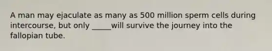 A man may ejaculate as many as 500 million sperm cells during intercourse, but only _____will survive the journey into the fallopian tube.
