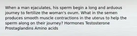 When a man ejaculates, his sperm begin a long and arduous journey to fertilize the woman's ovum. What in the semen produces smooth muscle contractions in the uterus to help the sperm along on their journey? Hormones Testosterone Prostaglandins Amino acids