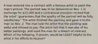 A man entered into a contract with a famous artist to paint the man's picture. The portrait was to be delivered on Nov. 1 in exchange for 15,000 and a contractual provision recited that the artist "guarantees that the quality of the portrait will be fully satisfactory." The artist finished the painting and gave it to the man on Nov. 2. The man told the artist that the painting was awful and refused to pay. The artist felt that it was one of his better paintings, and sued the man for a breach of contract. Which of the following, if proven, would be LEAST helpful to the artist in his efforts to recover?