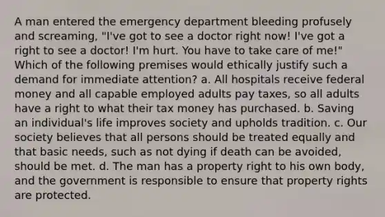 A man entered the emergency department bleeding profusely and screaming, "I've got to see a doctor right now! I've got a right to see a doctor! I'm hurt. You have to take care of me!" Which of the following premises would ethically justify such a demand for immediate attention? a. All hospitals receive federal money and all capable employed adults pay taxes, so all adults have a right to what their tax money has purchased. b. Saving an individual's life improves society and upholds tradition. c. Our society believes that all persons should be treated equally and that basic needs, such as not dying if death can be avoided, should be met. d. The man has a property right to his own body, and the government is responsible to ensure that property rights are protected.