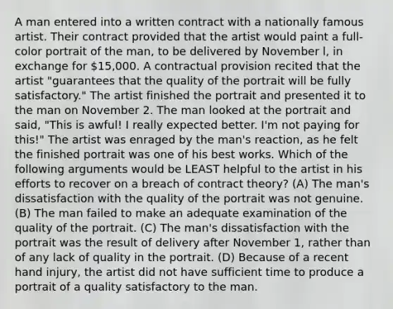 A man entered into a written contract with a nationally famous artist. Their contract provided that the artist would paint a full-color portrait of the man, to be delivered by November l, in exchange for 15,000. A contractual provision recited that the artist "guarantees that the quality of the portrait will be fully satisfactory." The artist finished the portrait and presented it to the man on November 2. The man looked at the portrait and said, "This is awful! I really expected better. I'm not paying for this!" The artist was enraged by the man's reaction, as he felt the finished portrait was one of his best works. Which of the following arguments would be LEAST helpful to the artist in his efforts to recover on a breach of contract theory? (A) The man's dissatisfaction with the quality of the portrait was not genuine. (B) The man failed to make an adequate examination of the quality of the portrait. (C) The man's dissatisfaction with the portrait was the result of delivery after November 1, rather than of any lack of quality in the portrait. (D) Because of a recent hand injury, the artist did not have sufficient time to produce a portrait of a quality satisfactory to the man.