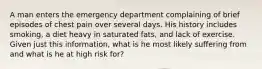 A man enters the emergency department complaining of brief episodes of chest pain over several days. His history includes smoking, a diet heavy in saturated fats, and lack of exercise. Given just this information, what is he most likely suffering from and what is he at high risk for?