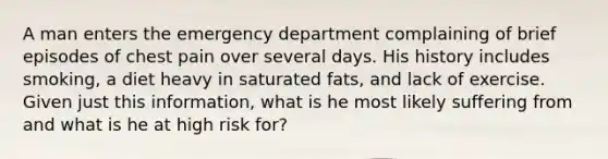 A man enters the emergency department complaining of brief episodes of chest pain over several days. His history includes smoking, a diet heavy in saturated fats, and lack of exercise. Given just this information, what is he most likely suffering from and what is he at high risk for?