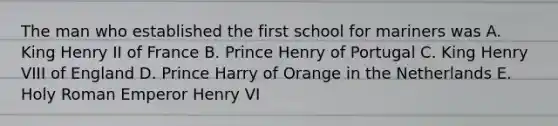 The man who established the first school for mariners was A. King Henry II of France B. Prince Henry of Portugal C. King Henry VIII of England D. Prince Harry of Orange in the Netherlands E. Holy Roman Emperor Henry VI