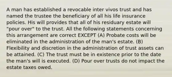 A man has established a revocable inter vivos trust and has named the trustee the beneficiary of all his life insurance policies. His will provides that all of his residuary estate will "pour over" to the trust. All the following statements concerning this arrangement are correct EXCEPT (A) Probate costs will be eliminated in the administration of the man's estate. (B) Flexibility and discretion in the administration of trust assets can be attained. (C) The trust must be in existence prior to the date the man's will is executed. (D) Pour over trusts do not impact the estate taxes owed.