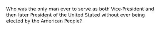 Who was the only man ever to serve as both Vice-President and then later President of the United Stated without ever being elected by the American People?