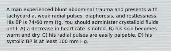 A man experienced blunt abdominal trauma and presents with tachycardia, weak radial pulses, diaphoresis, and restlessness. His BP is 74/60 mm Hg. You should administer crystalloid fluids until: A) a decrease in heart rate is noted. B) his skin becomes warm and dry. C) his radial pulses are easily palpable. D) his systolic BP is at least 100 mm Hg.