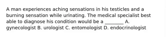 A man experiences aching sensations in his testicles and a burning sensation while urinating. The medical specialist best able to diagnose his condition would be a ________ A. gynecologist B. urologist C. entomologist D. endocrinologist