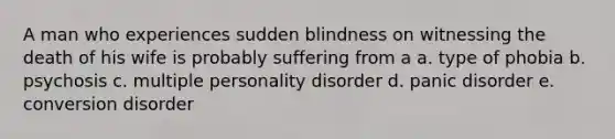 A man who experiences sudden blindness on witnessing the death of his wife is probably suffering from a a. type of phobia b. psychosis c. multiple personality disorder d. panic disorder e. conversion disorder