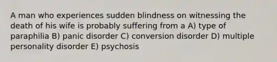 A man who experiences sudden blindness on witnessing the death of his wife is probably suffering from a A) type of paraphilia B) panic disorder C) conversion disorder D) multiple personality disorder E) psychosis