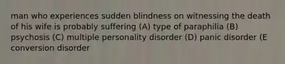 man who experiences sudden blindness on witnessing the death of his wife is probably suffering (A) type of paraphilia (B) psychosis (C) multiple personality disorder (D) panic disorder (E conversion disorder