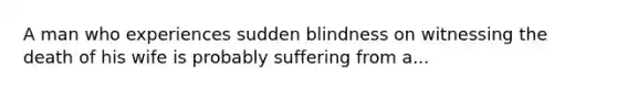 A man who experiences sudden blindness on witnessing the death of his wife is probably suffering from a...