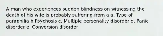 A man who experiences sudden blindness on witnessing the death of his wife is probably suffering from a a. Type of paraphilia b.Psychosis c. Multiple personality disorder d. Panic disorder e. Conversion disorder