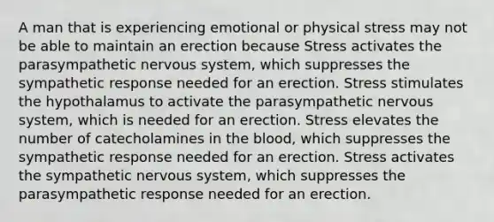 A man that is experiencing emotional or physical stress may not be able to maintain an erection because Stress activates the parasympathetic <a href='https://www.questionai.com/knowledge/kThdVqrsqy-nervous-system' class='anchor-knowledge'>nervous system</a>, which suppresses the sympathetic response needed for an erection. Stress stimulates the hypothalamus to activate the parasympathetic nervous system, which is needed for an erection. Stress elevates the number of catecholamines in <a href='https://www.questionai.com/knowledge/k7oXMfj7lk-the-blood' class='anchor-knowledge'>the blood</a>, which suppresses the sympathetic response needed for an erection. Stress activates the sympathetic nervous system, which suppresses the parasympathetic response needed for an erection.