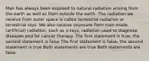 Man has always been exposed to natural radiation arising from the earth as well as from outside the earth. The radiation we receive from outer space is called terrestrial radiation or terrestrial rays. We also receive exposure from man-made (artificial) radiation, such as x-rays, radiation used to diagnose diseases and for cancer therapy. The first statement is true; the second statement is false The first statement is false; the second statement is true Both statements are true Both statements are false