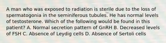 A man who was exposed to radiation is sterile due to the loss of spermatogonia in the seminiferous tubules. He has normal levels of testosterone. Which of the following would be found in this patient? A. Normal secretion pattern of GnRH B. Decreased levels of FSH C. Absence of Leydig cells D. Absence of Sertoli cells