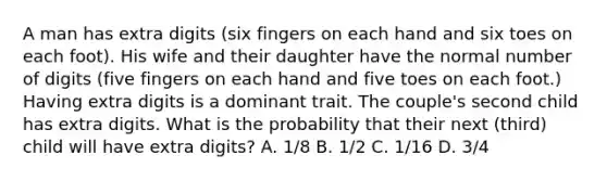 A man has extra digits (six fingers on each hand and six toes on each foot). His wife and their daughter have the normal number of digits (five fingers on each hand and five toes on each foot.) Having extra digits is a dominant trait. The couple's second child has extra digits. What is the probability that their next (third) child will have extra digits? A. 1/8 B. 1/2 C. 1/16 D. 3/4