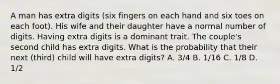 A man has extra digits (six fingers on each hand and six toes on each foot). His wife and their daughter have a normal number of digits. Having extra digits is a dominant trait. The couple's second child has extra digits. What is the probability that their next (third) child will have extra digits? A. 3/4 B. 1/16 C. 1/8 D. 1/2