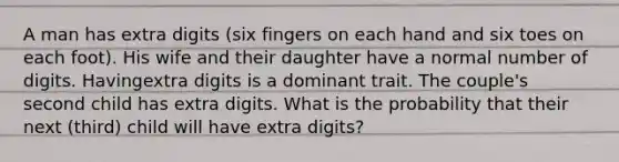 A man has extra digits (six fingers on each hand and six toes on each foot). His wife and their daughter have a normal number of digits. Havingextra digits is a dominant trait. The couple's second child has extra digits. What is the probability that their next (third) child will have extra digits?