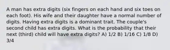 A man has extra digits (six fingers on each hand and six toes on each foot). His wife and their daughter have a normal number of digits. Having extra digits is a dominant trait. The couple's second child has extra digits. What is the probability that their next (third) child will have extra digits? A) 1/2 B) 1/16 C) 1/8 D) 3/4