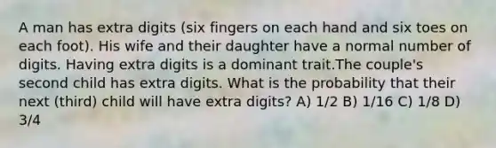 A man has extra digits (six fingers on each hand and six toes on each foot). His wife and their daughter have a normal number of digits. Having extra digits is a dominant trait.The couple's second child has extra digits. What is the probability that their next (third) child will have extra digits? A) 1/2 B) 1/16 C) 1/8 D) 3/4