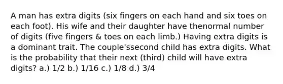 A man has extra digits (six fingers on each hand and six toes on each foot). His wife and their daughter have thenormal number of digits (five fingers & toes on each limb.) Having extra digits is a dominant trait. The couple'ssecond child has extra digits. What is the probability that their next (third) child will have extra digits? a.) 1/2 b.) 1/16 c.) 1/8 d.) 3/4