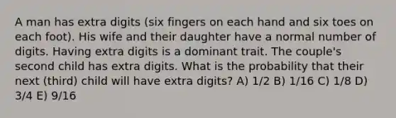 A man has extra digits (six fingers on each hand and six toes on each foot). His wife and their daughter have a normal number of digits. Having extra digits is a dominant trait. The couple's second child has extra digits. What is the probability that their next (third) child will have extra digits? A) 1/2 B) 1/16 C) 1/8 D) 3/4 E) 9/16