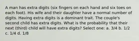 A man has extra digits (six fingers on each hand and six toes on each foot). His wife and their daughter have a normal number of digits. Having extra digits is a dominant trait. The couple's second child has extra digits. What is the probability that their next (third) child will have extra digits? Select one: a. 3/4 b. 1/2 c. 1/4 d. 1/8