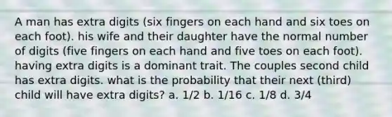 A man has extra digits (six fingers on each hand and six toes on each foot). his wife and their daughter have the normal number of digits (five fingers on each hand and five toes on each foot). having extra digits is a dominant trait. The couples second child has extra digits. what is the probability that their next (third) child will have extra digits? a. 1/2 b. 1/16 c. 1/8 d. 3/4