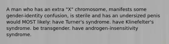 A man who has an extra "X" chromosome, manifests some gender-identity confusion, is sterile and has an undersized penis would MOST likely: ​have Turner's syndrome. ​have Klinefelter's syndrome. ​be transgender. ​have androgen-insensitivity syndrome.