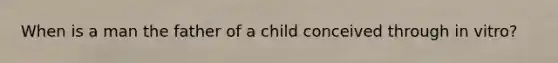 When is a man the father of a child conceived through in vitro?